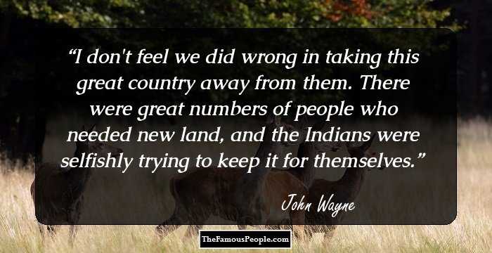 I don't feel we did wrong in taking this great country away from them. There were great numbers of people who needed new land, and the Indians were
selfishly trying to keep it for themselves.