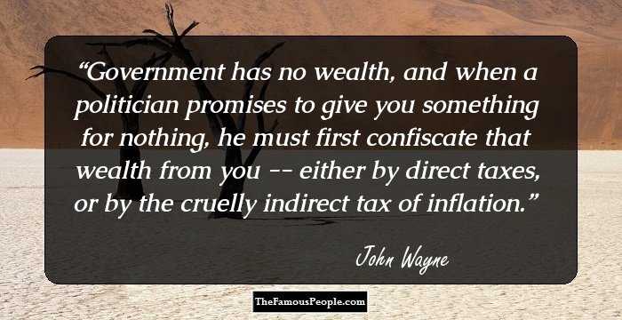 Government has no wealth, and when a politician promises to give you something for nothing, he must first confiscate that wealth from you -- either by direct taxes, or by the cruelly indirect tax of inflation.