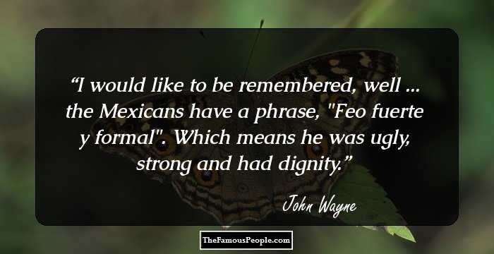 I would like to be remembered, well ... the Mexicans have a phrase, 