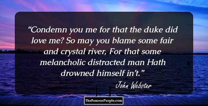 Condemn you me for that the duke did love me?
So may you blame some fair and crystal river, 
For that some melancholic distracted man
Hath drowned himself in’t.