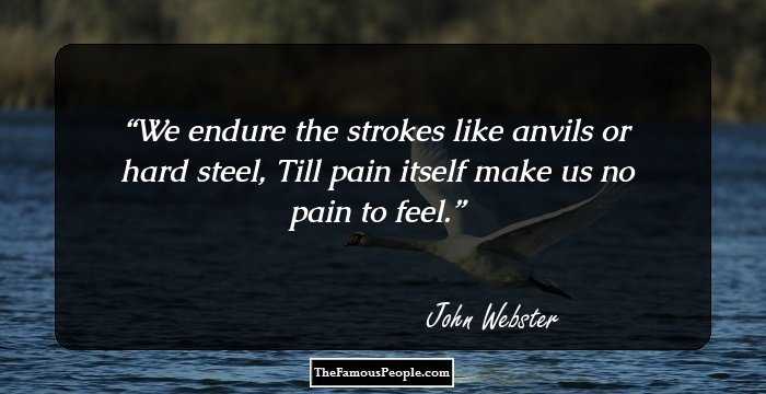 We endure the strokes like anvils or hard steel,
Till pain itself make us no pain to feel.