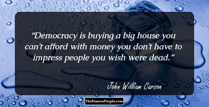 Democracy is buying a big house you can't afford with money you don't have to impress people you wish were dead.