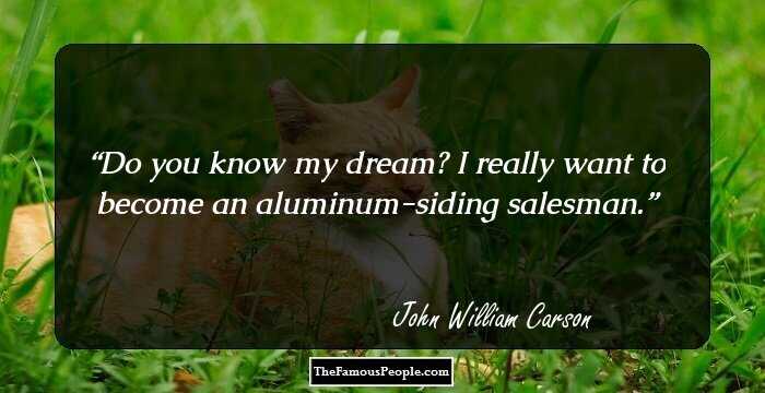 Do you know my dream? I really want to become an aluminum-siding salesman.