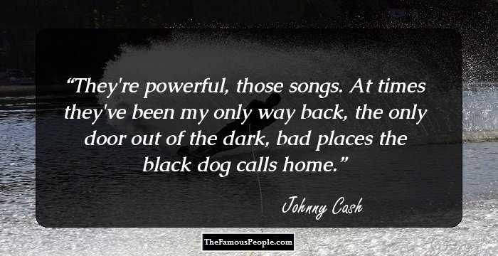They're powerful, those songs. At times they've been my only way back, the only door out of the dark, bad places the black dog calls home.