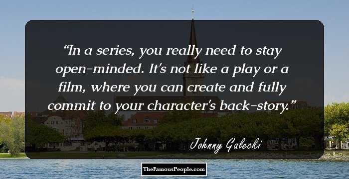 In a series, you really need to stay open-minded. It's not like a play or a film, where you can create and fully commit to your character's back-story.