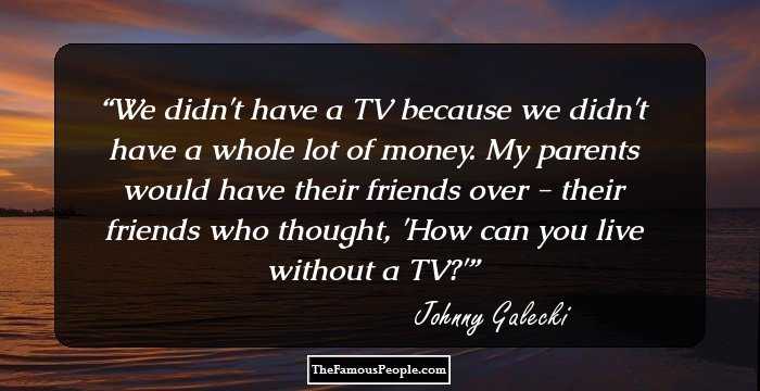 We didn't have a TV because we didn't have a whole lot of money. My parents would have their friends over - their friends who thought, 'How can you live without a TV?'