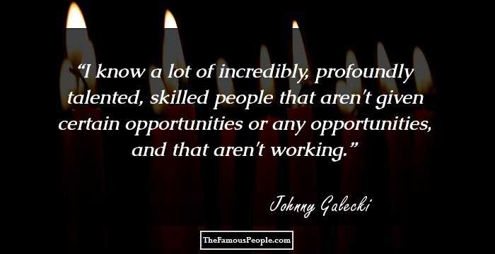 I know a lot of incredibly, profoundly talented, skilled people that aren't given certain opportunities or any opportunities, and that aren't working.