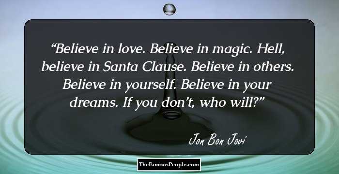 Believe in love. Believe in magic. Hell, believe in Santa Clause. Believe in others. Believe in yourself. Believe in your dreams. If you don’t, who will?