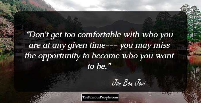Don't get too comfortable with who you are at any given time--- you may miss the opportunity to become who you want to be.