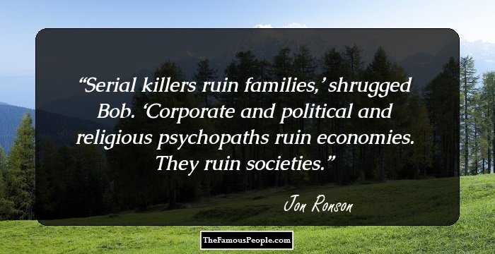 Serial killers ruin families,’ shrugged Bob. ‘Corporate and political and religious psychopaths ruin economies. They ruin societies.