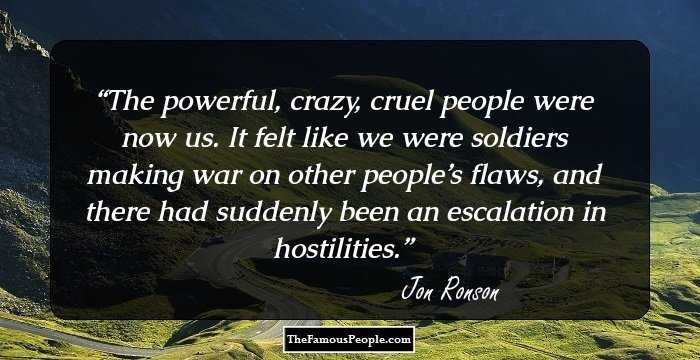The powerful, crazy, cruel people were now us. It felt like we were soldiers making war on other people’s flaws, and there had suddenly been an escalation in hostilities.