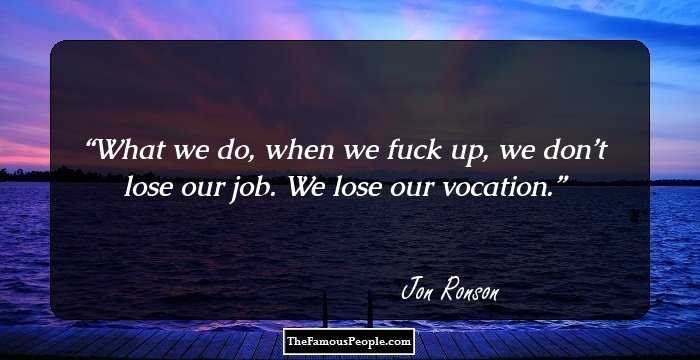 What we do, when we fuck up, we don’t lose our job. We lose our vocation.