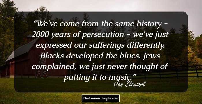 We've come from the same history - 2000 years of persecution - we've just expressed our sufferings differently. Blacks developed the blues. Jews complained, we just never thought of putting it to music.
