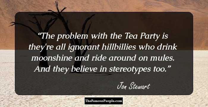 The problem with the Tea Party is they're all ignorant hillbillies who drink moonshine and ride around on mules. And they believe in stereotypes too.