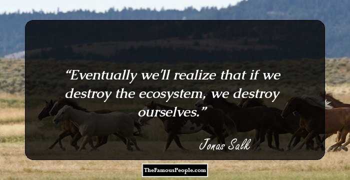 Eventually we'll realize that if we destroy the ecosystem, we destroy ourselves.