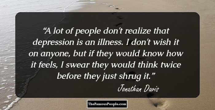 A lot of people don't realize that depression is an illness. I don't wish it on anyone, but if they would know how it feels, I swear they would think twice before they just shrug it.