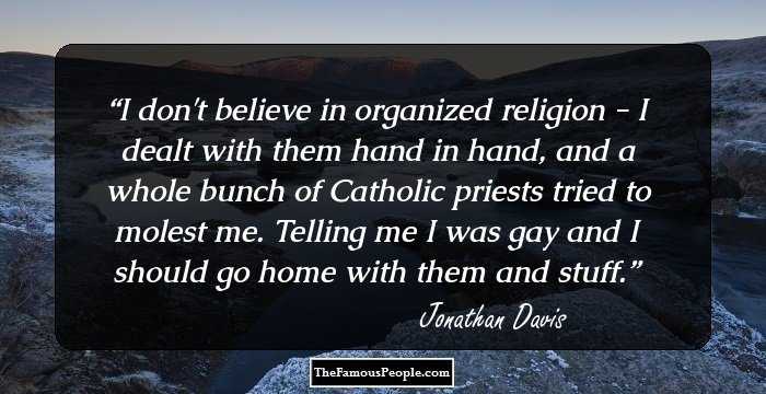I don't believe in organized religion - I dealt with them hand in hand, and a whole bunch of Catholic priests tried to molest me. Telling me I was gay and I should go home with them and stuff.