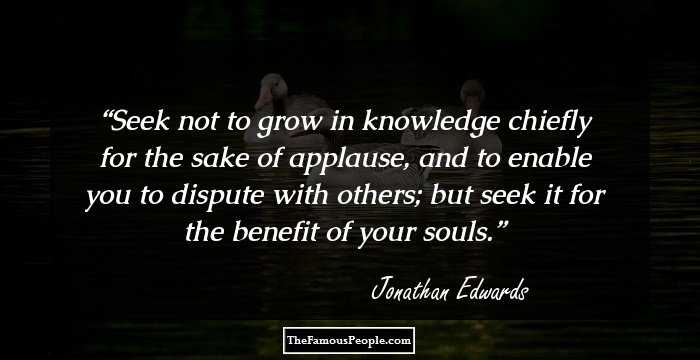 Seek not to grow in knowledge chiefly for the sake of applause, and to enable you to dispute with others; but seek it for the benefit of your souls.