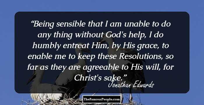 Being sensible that I am unable to do any thing without God's help, I do humbly entreat Him, by His grace, to enable me to keep these Resolutions, so far as they are agreeable to His will, for Christ's sake.