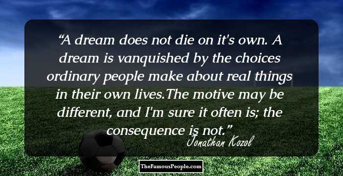 A dream does not die on it's own. A dream is vanquished by the choices ordinary people make about real things in their own lives.The motive may be different, and I'm sure it often is; the consequence is not.