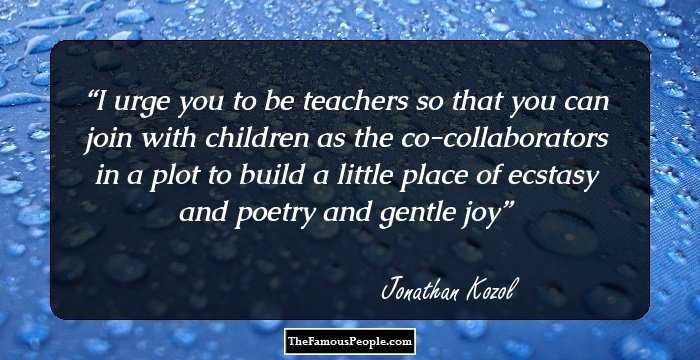 I urge you to be teachers so that you can join with children as the co-collaborators in a plot to build a little place of ecstasy and poetry and gentle joy