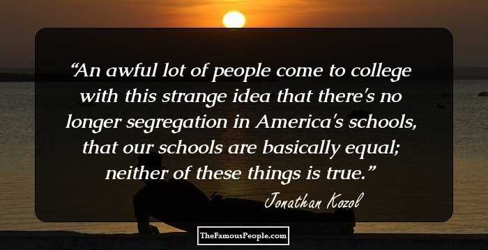An awful lot of people come to college with this strange idea that there's no longer segregation in America's schools, that our schools are basically equal; neither of these things is true.