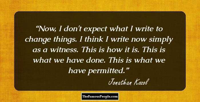 Now, I don't expect what I write to change things. I think I write now simply as a witness. This is how it is. This is what we have done. This is what we have permitted.