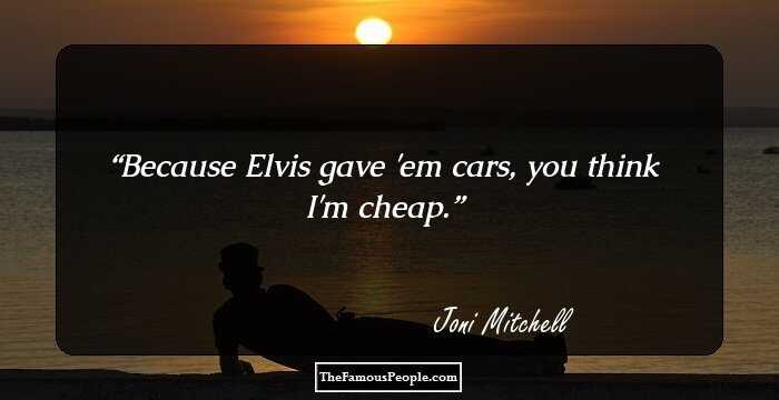 Because Elvis gave 'em cars, you think I'm cheap.