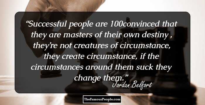 Successful people are 100% convinced that they are masters of their own destiny , they’re not creatures of circumstance, they create circumstance, if the circumstances around them suck they change them.