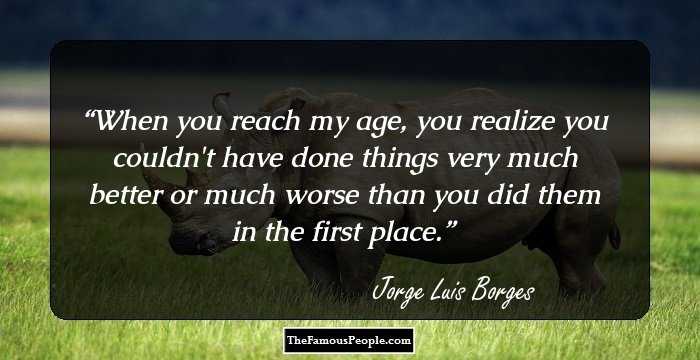 When you reach my age, you realize you couldn't have done things very much better or much worse than you did them in the first place.