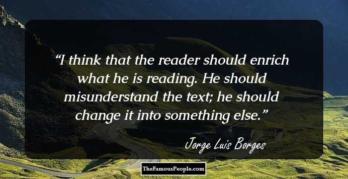 I think that the reader should enrich what he is reading. He should misunderstand the text; he should change it into something else.