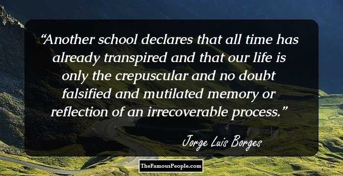 Another school declares that all time has already transpired and that our life is only the crepuscular and no doubt falsified and mutilated memory or reflection of an irrecoverable process.