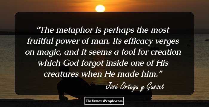 The metaphor is perhaps the most fruitful power of man. Its efficacy verges on magic, and it seems a tool for creation which God forgot inside one of His creatures when He made him.