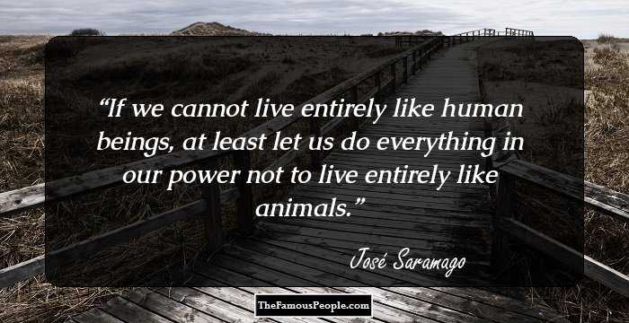 If we cannot live entirely like human beings, at least let us do everything in our power not to live entirely like animals.