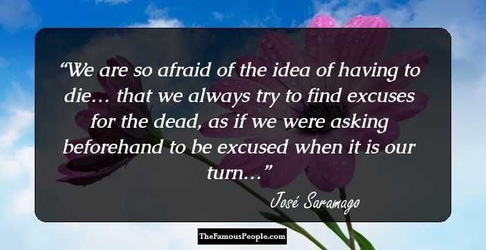 We are so afraid of the idea of having to die… that we always try to find excuses for the dead, as if we were asking beforehand to be excused when it is our turn…