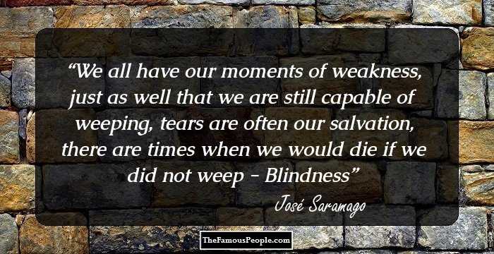 We all have our moments of weakness, just as well that we are still capable of weeping, tears are often our salvation, there are times when we would die if we did not weep - Blindness