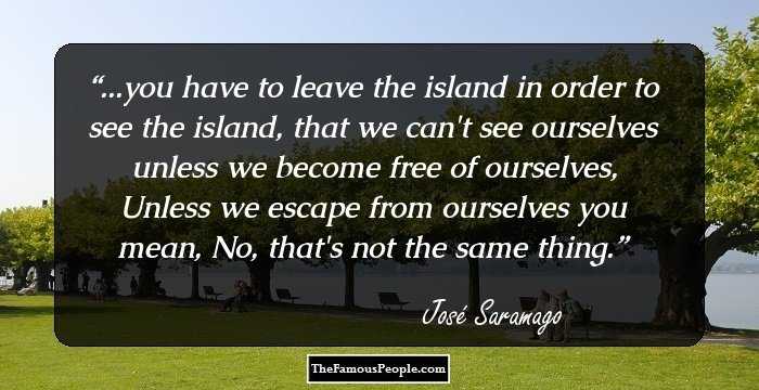 ...you have to leave the island in order to see the island, that we can't see ourselves unless we become free of ourselves, Unless we escape from ourselves you mean, No, that's not the same thing.