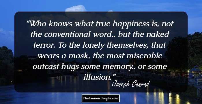 Who knows what true happiness is, not the conventional word.. but the naked terror. To the lonely themselves, that wears a mask, the most miserable outcast hugs some memory.. or some illusion.
