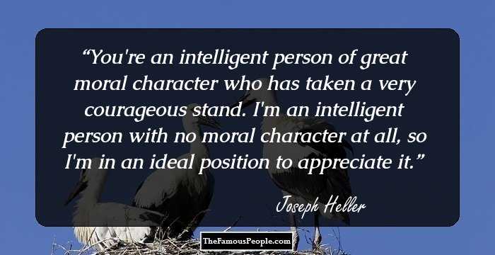 You're an intelligent person of great moral character who has taken a very courageous stand. I'm an intelligent person with no moral character at all, so I'm in an ideal position to appreciate it.