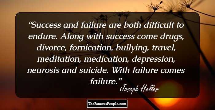 Success and failure are both difficult to endure. Along with success come drugs, divorce, fornication, bullying, travel, meditation, medication, depression, neurosis and suicide. With failure comes failure.