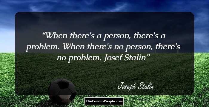 When there's a person, there's a problem. When there's no person, there's no problem.
Josef Stalin