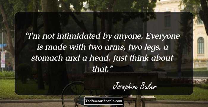 I'm not intimidated by anyone. Everyone is made with two arms, two legs, a stomach and a head. Just think about that.