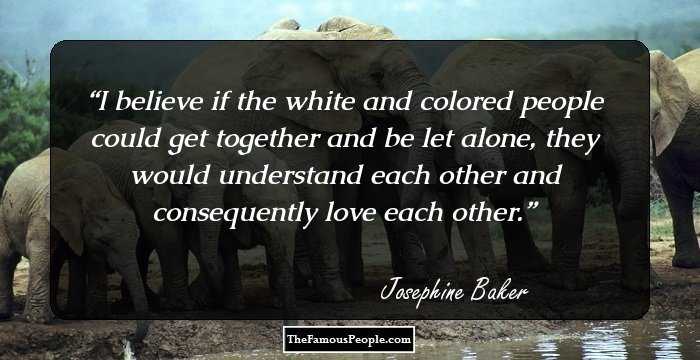 I believe if the white and colored people could get together and be let alone, they would understand each other and consequently love each other.
