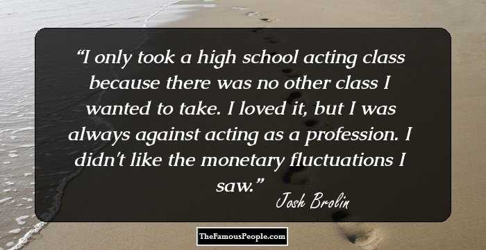 I only took a high school acting class because there was no other class I wanted to take. I loved it, but I was always against acting as a profession. I didn't like the monetary fluctuations I saw.