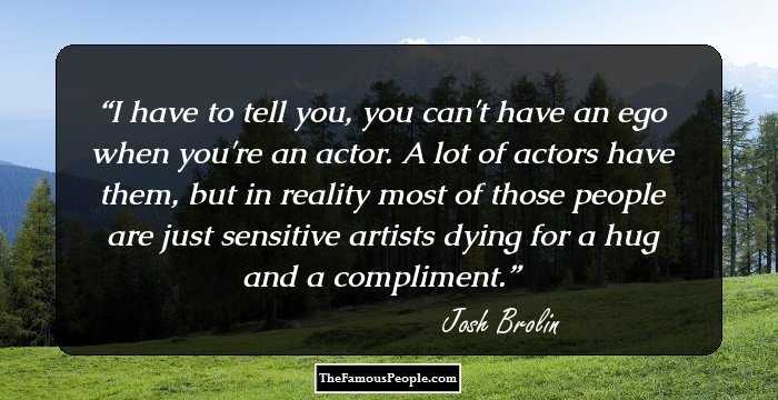 I have to tell you, you can't have an ego when you're an actor. A lot of actors have them, but in reality most of those people are just sensitive artists dying for a hug and a compliment.