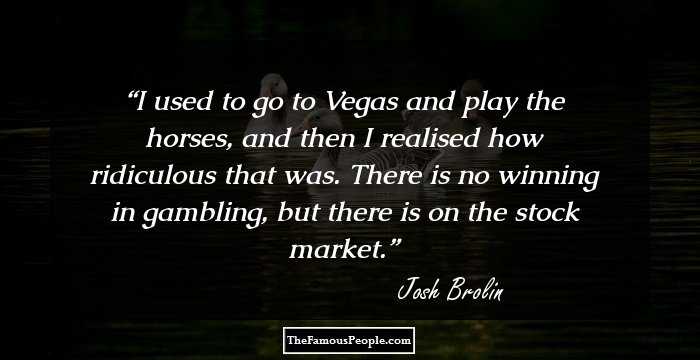I used to go to Vegas and play the horses, and then I realised how ridiculous that was. There is no winning in gambling, but there is on the stock market.