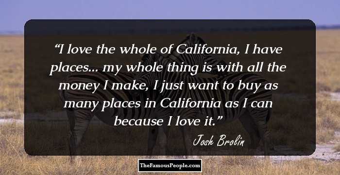 I love the whole of California, I have places... my whole thing is with all the money I make, I just want to buy as many places in California as I can because I love it.