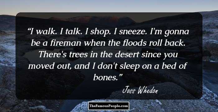 I walk. I talk. I shop. I sneeze. I'm gonna be a fireman when the floods roll back. There's trees in the desert since you moved out, and I don't sleep on a bed of bones.