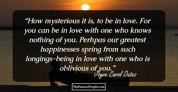 How mysterious it is, to be in love. For you can be in love with one who knows nothing of you. Perhpas our greatest happinesses spring from such longings-being in love with one who is oblivious of you.
