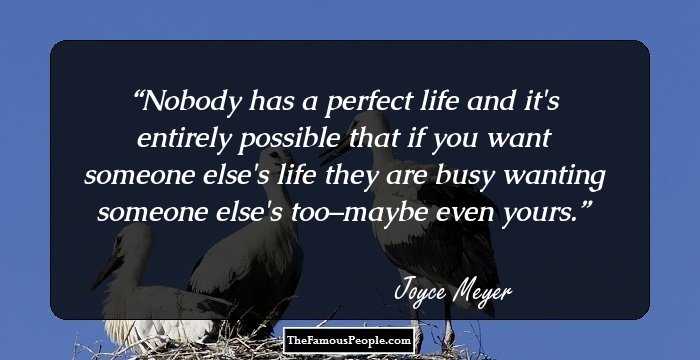 Nobody has a perfect life and it's entirely possible that if you want someone else's life they are busy wanting someone else's too–maybe even yours.